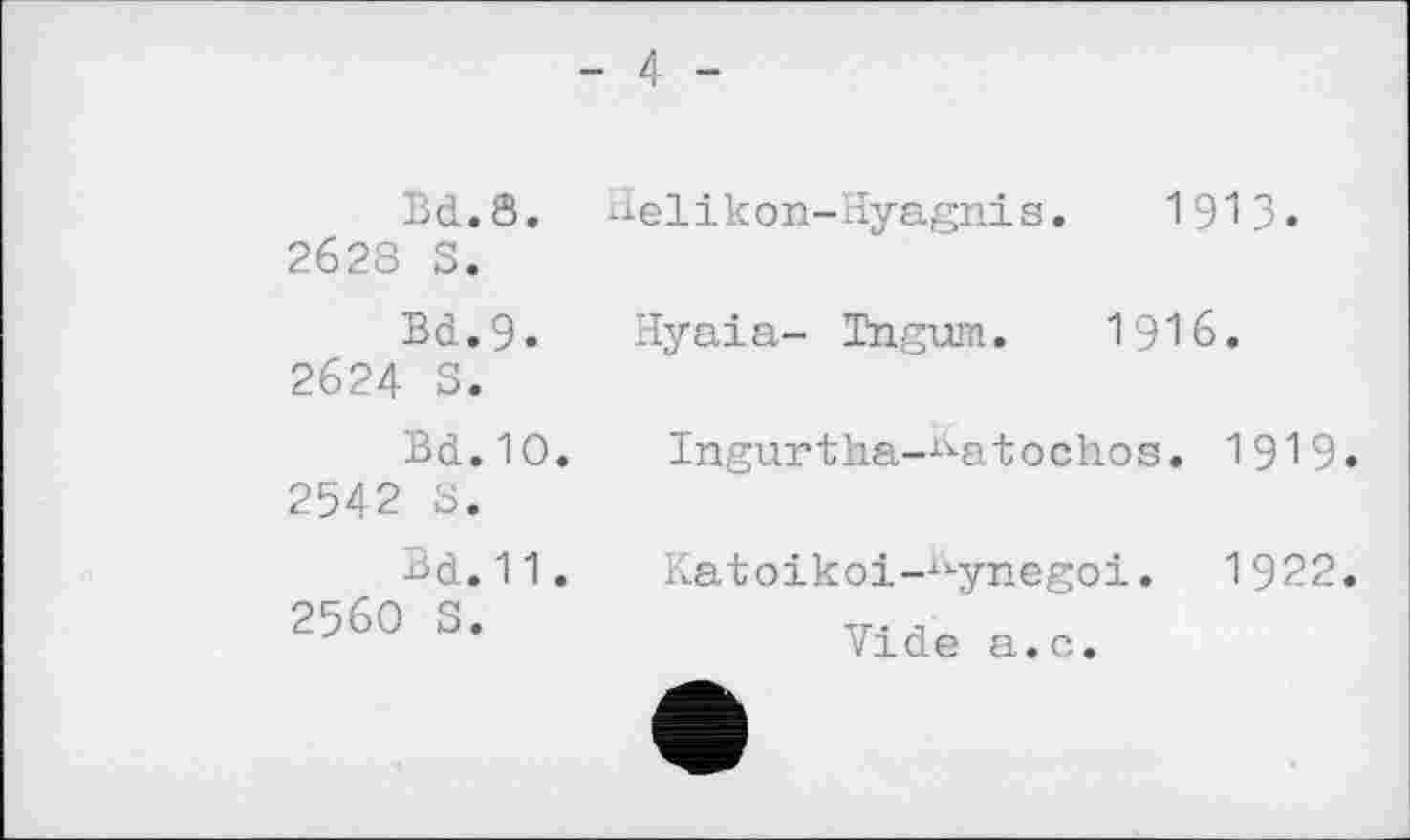 ﻿Bd.8.
2628 S.
Bd.9.
2624 S.
Bd.10.
2542 S.
Bd. 11.
2560 S.
- 4 -
delikon-Hyagnis. 1913»
Hyaia- Tngum. 1916.
Ingurtha-^-atochos. 1919.
Katoikoi—tkynegoi. 1922.
Vide a.c.